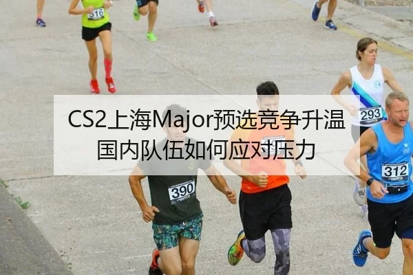 CS2上海Major预选竞争升温 国内队伍如何应对压力